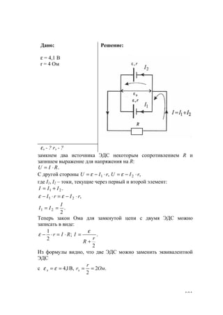 101
Дано:
ε = 4,1 В
r = 4 Ом
Решение:
εэ - ? rэ - ?
замкнем два источника ЭДС некоторым сопротивлением R и
запишем выражение для напряжения на R:
.RIU ⋅=
С другой стороны ,, 21 rIUrIU ⋅−=⋅−= εε
где I1, I2 – токи, текущие через первый и второй элемент:
.21 III +=
,21 rIrI ⋅−=⋅− εε
.
2
21
I
II ==
Теперь закон Ома для замкнутой цепи с двумя ЭДС можно
записать в виде:
.
2
;
2
1
r
R
IRIr
+
=⋅=⋅−
ε
ε
Из формулы видно, что две ЭДС можно заменить эквивалентной
ЭДС
с .2
2
B,1,4 Ом
r
rээ ==== εε
www.5balls.ru
 