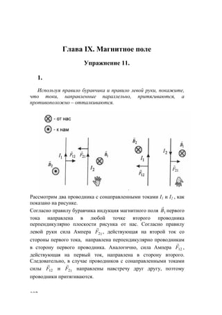 102
Глава IX. Магнитное поле
Упражнение 11.
1.
Используя правило буравчика и правило левой руки, покажите,
что токи, направленные параллельно, притягиваются, а
противоположно – отталкиваются.
Рассмотрим два проводника с сонаправленными токами I1 и I2 , как
показано на рисунке.
Согласно правилу буравчика индукция магнитного поля 1В
r
первого
тока направлена в любой точке второго проводника
перпендикулярно плоскости рисунка от нас. Согласно правилу
левой руки сила Ампера 12F
r
, действующая на второй ток со
стороны первого тока, направлена перпендикулярно проводникам
в сторону первого проводника. Аналогично, сила Ампера 12F
r
,
действующая на первый ток, направлена в сторону второго.
Следовательно, в случае проводников с сонаправленными токами
силы 12F
r
и 12F
r
направлены навстречу друг другу, поэтому
проводники притягиваются.
www.5balls.ru
 