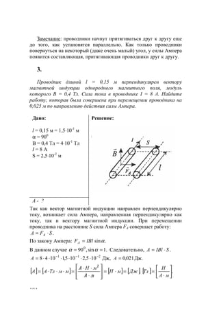 104
Замечание: проводники начнут притягиваться друг к другу еще
до того, как установятся параллельно. Как только проводники
повернуться на некоторый (даже очень малый) угол, у силы Ампера
появится составляющая, притягивающая проводники друг к другу.
3.
Проводник длиной l = 0,15 м перпендикулярен вектору
магнитной индукции однородного магнитного поля, модуль
которого В = 0,4 Тл. Сила тока в проводнике I = 8 А. Найдите
работу, которая была совершена при перемещении проводника на
0,025 м по направлению действия силы Ампера.
Дано:
l = 0,15 м = 1,5⋅10-1
м
α = 900
В = 0,4 Тл = 4⋅10-1
Тл
I = 8 A
S = 2,5⋅10-2
м
Решение:
А - ?
Так как вектор магнитной индукции направлен перпендикулярно
току, возникает сила Ампера, направленная перпендикулярно как
току, так и вектору магнитной индукции. При перемещении
проводника на расстояние S сила Ампера FA совершает работу:
.SFА A ⋅=
По закону Ампера: .sinαIBlFA =
В данном случае .1sin,900
== αα Следовательно, .SIBlA ⋅=
Дж.021,0Дж,105,2105,11048 211
=⋅⋅⋅⋅⋅⋅= −−−
АA
[ ] [ ] [ ] [ ].
2
ДжмН
мА
мНА
ммТлАА =⋅=








/⋅/
⋅⋅/
=⋅⋅⋅=
/
[ ] .





⋅
=
мА
Н
Тл
www.5balls.ru
 