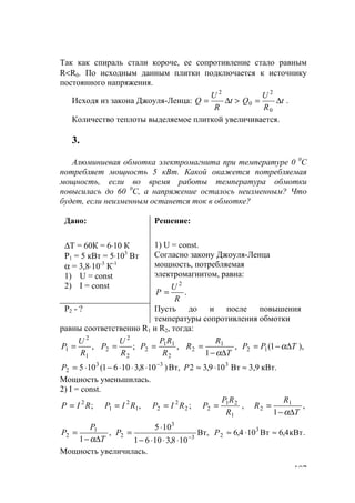 107
Так как спираль стали короче, ее сопротивление стало равным
R<R0. По исходным данным плитки подключается к источнику
постоянного напряжения.
Исходя из закона Джоуля-Ленца: t
R
U
Q ∆=
2
> t
R
U
Q ∆=
0
2
0 .
Количество теплоты выделяемое плиткой увеличивается.
3.
Алюминиевая обмотка электромагнита при температуре 0 0
С
потребляет мощность 5 кВт. Какой окажется потребляемая
мощность, если во время работы температура обмотки
повысилась до 60 0
С, а напряжение осталось неизменным? Что
будет, если неизменным останется ток в обмотке?
Дано:
∆Т = 60К = 6⋅10 К
Р1 = 5 кВт = 5⋅103
Вт
α = 3,8⋅10-3
К-1
1) U = const
2) I = const
Решение:
1) U = const.
Согласно закону Джоуля-Ленца
мощность, потребляемая
электромагнитом, равна:
.
2
R
U
Р =
Р2 - ? Пусть до и после повышения
температуры сопротивления обмотки
равны соответственно R1 и R2, тогда:
,
1
2
1
R
U
P = ;
2
2
2
R
U
P = ,
2
11
2
R
RP
P = ,
1
1
2
T
R
R
∆−
=
α
),1(12 TPP ∆−= α
кВт.3,9Вт109,32Вт,)108,31061(105 333
2 ≈⋅≈⋅⋅⋅−⋅= −
РP
Мощность уменьшилась.
2) I = const.
;2
RIР = ,1
2
1 RIP = ;2
2
2 RIP =
1
21
2
R
RP
P = , ,
1
1
2
T
R
R
∆−
=
α
,
1
1
2
T
P
P
∆−
=
α
,Вт
108,31061
105
3
3
2 −
⋅⋅⋅−
⋅
=P .кВт4,6Вт104,6 3
2 ≈⋅≈Р
Мощность увеличилась.
www.5balls.ru
 