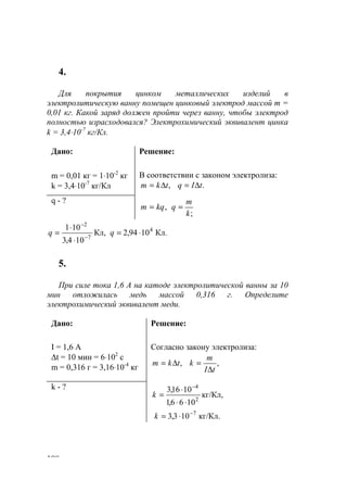 108
4.
Для покрытия цинком металлических изделий в
электролитическую ванну помещен цинковый электрод массой m =
0,01 кг. Какой заряд должен пройти через ванну, чтобы электрод
полностью израсходовался? Электрохимический эквивалент цинка
k = 3,4⋅10-7
кг/Кл.
Дано:
m = 0,01 кг = 1⋅10-2
кг
k = 3,4⋅10-7
кг/Кл
Решение:
В соответствии с законом электролиза:
,tkm ∆= .tIq ∆=
q - ?
,kqm =
;k
m
q =
Кл.1094,2Кл,
104,3
101 4
7
2
⋅=
⋅
⋅
= −
−
qq
5.
При силе тока 1,6 А на катоде электролитической ванны за 10
мин отложилась медь массой 0,316 г. Определите
электрохимический эквивалент меди.
Дано:
I = 1,6 А
∆t = 10 мин = 6⋅102
с
m = 0,316 г = 3,16⋅10-4
кг
Решение:
Согласно закону электролиза:
,tkm ∆= ,
tI
m
k
∆
=
k - ?
кг/Кл.103,3
кг/Кл,
1066,1
1016,3
7
2
4
−
−
⋅=
⋅⋅
⋅
=
k
k
www.5balls.ru
 