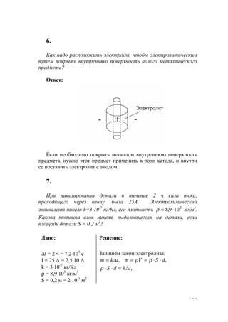 109
6.
Как надо расположить электроды, чтобы электролитическим
путем покрыть внутреннюю поверхность полого металлического
предмета?
Ответ:
Если необходимо покрыть металлом внутреннюю поверхность
предмета, нужно этот предмет применить в роли катода, и внутри
ее поставить электролит с анодом.
7.
При никелировании детали в течение 2 ч сила тока,
проходящего через ванну, была 25А. Электрохимический
эквивалент никеля k=3⋅10-7
кг/Кл, его плотность 3
109,8 ⋅=ρ кг/м3
.
Какова толщина слоя никеля, выделившегося на детали, если
площадь детали S = 0,2 м2
?
Дано:
∆t = 2 ч = 7,2⋅103
с
I = 25 A = 2,5⋅10 A
k = 3⋅10-7
кг/Кл
ρ = 8,9⋅103
кг/м3
S = 0,2 м = 2⋅10-1
м2
Решение:
Запишем закон электролиза:
,tkm ∆= ,dSVm ⋅⋅== ρρ
,tkdS ∆=⋅⋅ρ
www.5balls.ru
 