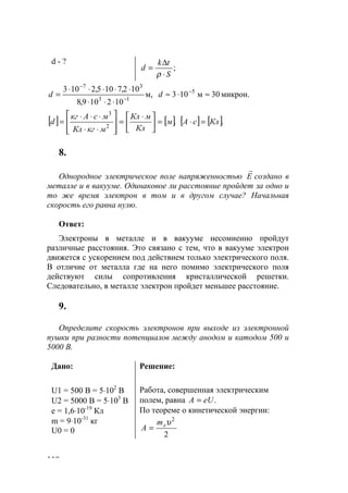 110
d - ?
;
S
tk
d
⋅
∆
=
ρ
м,
102109,8
102,7105,2103
13
37
−
−
⋅⋅⋅
⋅⋅⋅⋅⋅
=d микрон.30м103 5
≈⋅≈ −
d
[ ] [ ].2
3
м
Кл
мКл
мкгКл
мсАкг
d =




 ⋅
=








⋅⋅
⋅⋅⋅
= [ ] [ ].КлсА =⋅
8.
Однородное электрическое поле напряженностью Е
r
создано в
металле и в вакууме. Одинаковое ли расстояние пройдет за одно и
то же время электрон в том и в другом случае? Начальная
скорость его равна нулю.
Ответ:
Электроны в металле и в вакууме несомненно пройдут
различные расстояния. Это связано с тем, что в вакууме электрон
движется с ускорением под действием только электрического поля.
В отличие от металла где на него помимо электрического поля
действуют силы сопротивления кристаллической решетки.
Следовательно, в металле электрон пройдет меньшее расстояние.
9.
Определите скорость электронов при выходе из электронной
пушки при разности потенциалов между анодом и катодом 500 и
5000 В.
Дано:
U1 = 500 В = 5⋅102
В
U2 = 5000 В = 5⋅103
В
e = 1,6⋅10-19
Кл
m = 9⋅10-31
кг
U0 = 0
Решение:
Работа, совершенная электрическим
полем, равна .eUА =
По теореме о кинетической энергии:
2
2
υem
A =
www.5balls.ru
 