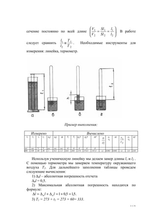 113
сечение постоянно по всей длине .
2
1
2
1
2
1






==
l
l
Sl
Sl
V
V
В работе
следует сравнить
2
1
2
1
и
Т
Т
l
l
. Необходимые инструменты для
измерения: линейка, термометр.
Пример выполнения:
Измерено Вычислено
l1 l2 t1 t2 ∆иl ∆ol ∆l T1 T2 ∆иT ∆oT ∆T
2
1
l
l
ε1
%
∆1
2
1
Т
Т ε2
%
∆2
мм мм
0
С
0
С мм мм мм К К К К К
600 550 60 30 1 0,5 1,5 333 303 274 273,5 547,5 ≈1 0,002 0,002 ≈1 3,5 3,85
Используя ученическую линейку мы делаем замер длины l1 и l2 .
С помощью термометра мы замеряем температуру окружающего
воздуха T2. Для дальнейшего заполнения таблицы проведем
следующие вычисления:
1) ∆0l – абсолютная погрешность отсчета
∆0l = 0,5.
2) Максимальная абсолютная погрешность находится по
формуле:
.5,15,01 =+=∆+∆=∆ lll oи
3) Т1 = 273 + t1 = 273 + 60= 333.
www.5balls.ru
 