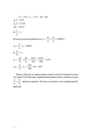 114
Т2 = 273 + t2 = 273 + 30= 303.
7,547
5,273
274
=∆
=∆
=∆
Т
Т
Т
о
и
4) 1
2
1
≈
l
l
Относительная погрешность %002,0
21
1 =
∆
+
∆
=
ll
ll
ε
002,01
2
1
1 =⋅=∆ ε
l
l
5) 1
2
1
≈
T
T
%5,3
303
5,547
333
5,547
21
2 ≈+≈
∆
+
∆
=
T
T
T
T
ε
85,35,3
303
333
2
2
1
2 ≈⋅=⋅=∆ ε
T
T
Вывод: Исходя из проведенных выше опытов становится ясно,
что закон Гей-Люссака, выраженный равенством в данном случае
2
1
2
1
T
T
l
l
= является верным. Что мы и доказали этой лабораторной
работой.
www.5balls.ru
 