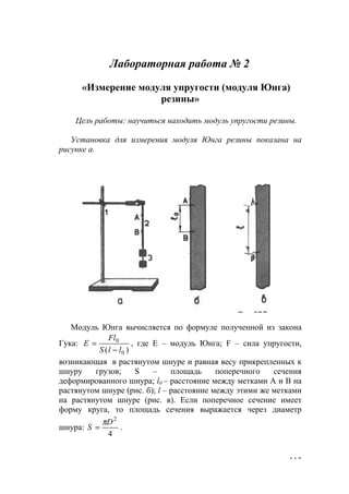 115
Лабораторная работа № 2
«Измерение модуля упругости (модуля Юнга)
резины»
Цель работы: научиться находить модуль упругости резины.
Установка для измерения модуля Юнга резины показана на
рисунке а.
Модуль Юнга вычисляется по формуле полученной из закона
Гука:
)( 0
0
llS
Fl
Е
−
= , где Е – модуль Юнга; F – сила упругости,
возникающая в растянутом шнуре и равная весу прикрепленных к
шнуру грузов; S – площадь поперечного сечения
деформированного шнура; l0 – расстояние между метками А и В на
растянутом шнуре (рис. б); l – расстояние между этими же метками
на растянутом шнуре (рис. в). Если поперечное сечение имеет
форму круга, то площадь сечения выражается через диаметр
шнура:
4
2
D
S
π
= .
www.5balls.ru
 