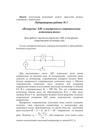 117
Вывод: полученный результат модуля упругости резины
совпадает с табличным.
Лабораторная работа № 3
«Измерение ЭДС и внутреннего сопротивления
источника тока»
Цель работы: научиться определять ЭДС и внутреннее
сопротивление источника тока.
Схема электрической цепи, которой пользуются в этой работе,
показана на рисунке.
При разомкнутом ключе ЭДС источника тока равна
напряжению на внешней цепи. В эксперименте источник тока
замкнут на вольтметр, сопротивление которого должно быть
больше внутреннего сопротивления источника тока r. Обычно
сопротивление источника мало, поэтому для измерения
напряжения можно использовать школьный вольтметр со шкалой
0-6 В и сопротивлением Rв = 900 Ом. Так как сопротивление
источника обычно мало, то действительно Rв>> r. При этом
отличие E от U не превышает десятых долей процента, поэтому
погрешность измерения ЭДС равна погрешности измерения
напряжения.
Внутреннее сопротивление источника тока можно измерить
косвенно, сняв показания амперметра и вольтметра при
замкнутом ключе. Действительно, из закона Ома для замкнутой
цепи получаем E = U + Ir, где U = IR – напряжение на внешней
цепи. Поэтому rпр =
пр
прпр
I
U−E
. Для измерения силы тока в цепи
можно использовать школьный амперметр со шкалой 0-2 А.
www.5balls.ru
 