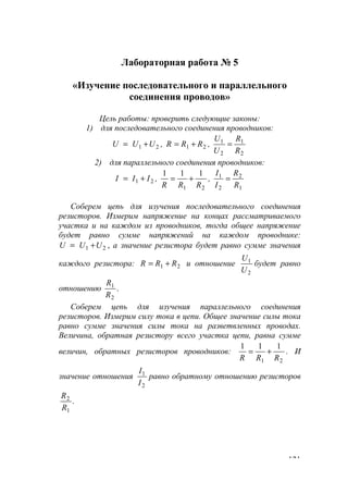 121
Лабораторная работа № 5
«Изучение последовательного и параллельного
соединения проводов»
Цель работы: проверить следующие законы:
1) для последовательного соединения проводников:
21 UUU += , 21 RRR += ,
2
1
2
1
R
R
U
U
=
2) для параллельного соединения проводников:
21 III += ,
21
111
RRR
+= ,
1
2
2
1
R
R
I
I
=
Соберем цепь для изучения последовательного соединения
резисторов. Измерим напряжение на концах рассматриваемого
участка и на каждом из проводников, тогда общее напряжение
будет равно сумме напряжений на каждом проводнике:
21 UUU += , а значение резистора будет равно сумме значения
каждого резистора: 21 RRR += и отношение
2
1
U
U
будет равно
отношению .
2
1
R
R
Соберем цепь для изучения параллельного соединения
резисторов. Измерим силу тока в цепи. Общее значение силы тока
равно сумме значения силы тока на разветвленных проводах.
Величина, обратная резистору всего участка цепи, равна сумме
величин, обратных резисторов проводников:
21
111
RRR
+= . И
значение отношения
2
1
I
I
равно обратному отношению резисторов
.
1
2
R
R
www.5balls.ru
 