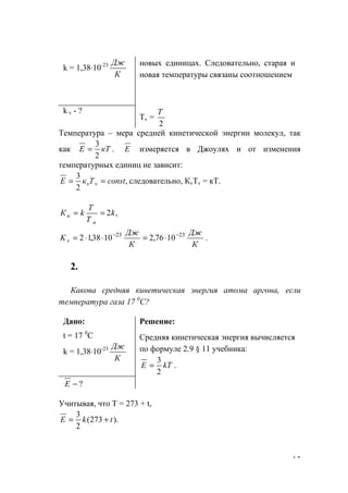15
k = 1,38⋅10-23
К
Дж новых единицах. Следовательно, старая и
новая температуры связаны соотношением
k v - ?
Тv =
2
Т
Температура – мера средней кинетической энергии молекул, так
как .
2
3
кТЕ = Е измеряется в Джоулях и от изменения
температурных единиц не зависит:
,
2
3
constTкЕ vv == следовательно, КvTv = кТ.
,2k
Т
Т
kК
н
н ==
К
Дж
К
Дж
Kv
2323
1076,21038,12 −−
⋅=⋅⋅= .
2.
Какова средняя кинетическая энергия атома аргона, если
температура газа 17 0
С?
Дано:
t = 17 0
C
k = 1,38⋅10-23
К
Дж
Решение:
Средняя кинетическая энергия вычисляется
по формуле 2.9 § 11 учебника:
.
2
3
kTЕ =
?−Е
Учитывая, что Т = 273 + t,
).273(
2
3
tkЕ +=
www.5balls.ru
 