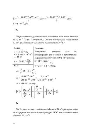 16
;
2
109,21038,13
2
)17273(1038,13 22323
ДжДжЕ
⋅⋅⋅⋅
=
+⋅⋅⋅
=
−−
.106 21
ДжЕ −
⋅=
3.
Современные вакуумные насосы позволяют понижать давление
до 1,3⋅10-10
Па (10-12
мм рт.ст.). Сколько молекул газа содержится
в 1 см3
при указанном давлении и температуре 27 0
С?
Дано:
р = 1,3⋅10-10
Па
V = 1 см3 = 10-6
м3
t = 27 0
C
k = 1,38⋅10-23
К
Дж
Решение:
Зависимость давления газа от
концентрации его молекул и температуры
выражается формулой 2.10 § 11 учебника:
p = nkT, где n =
,V
N - ? T = 273 + t, T = 300 K.
,kT
V
N
р =
.kT
pV
N =
,
1031038,1
103,1
3001038,1
10103,1
223
16
23
610
⋅⋅⋅
⋅
=
⋅⋅
⋅⋅
= −
−
−
−−
N
.1014,3 4
молекулN ⋅=
[ ] [].1
3
23
=




 ⋅
=












⋅
=












⋅
⋅
=
Дж
мН
Дж
м
м
Н
К
К
Дж
мПа
N
4.
Где больше молекул: в комнате объемом 50 м3
при нормальном
атмосферном давлении и температуре 20 0
С или в стакане воды
объемом 200 см3
?
www.5balls.ru
 