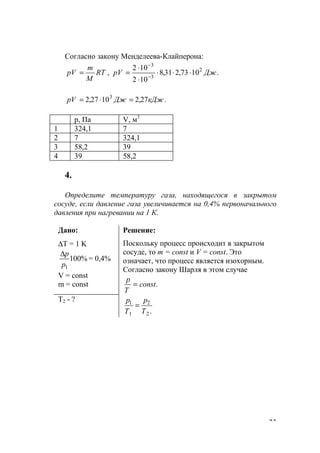 23
Согласно закону Менделеева-Клайперона:
.1073,231,8
102
102
, 2
3
3
ДжpVRT
M
m
рV ⋅⋅⋅
⋅
⋅
== −
−
.27,21027,2 3
кДжДжpV =⋅=
р, Па V, м3
1 324,1 7
2 7 324,1
3 58,2 39
4 39 58,2
4.
Определите температуру газа, находящегося в закрытом
сосуде, если давление газа увеличивается на 0,4% первоначального
давления при нагревании на 1 К.
Дано:
∆T = 1 K
%100
1р
р∆
= 0,4%
V = const
m = const
Решение:
Поскольку процесс происходит в закрытом
сосуде, то m = const и V = const. Это
означает, что процесс является изохорным.
Согласно закону Шарля в этом случае
.const
Т
р
=
T2 - ?
.2
2
1
1
T
p
T
p
=
www.5balls.ru
 