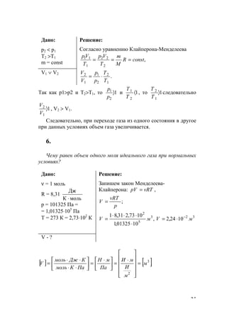 25
Дано:
р2 < р1
Т2 >Т1
m = const
Решение:
Согласно уравнению Клайперона-Менделеева
,
2
22
1
11
constR
M
m
T
Vp
T
Vр
===
V1 ∨ V2
.
1
2
2
1
1
2
T
T
p
p
V
V
⋅=
Так как р1>р2 и Т2>Т1, то 1
2
1
〉
р
р
и 1
2
1
〈
Т
Т
, то 1
1
2
〉
Т
Т
следовательно
1
1
2
〉
V
V
, V2 > V1.
Следовательно, при переходе газа из одного состояния в другое
при данных условиях объем газа увеличивается.
6.
Чему равен объем одного моля идеального газа при нормальных
условиях?
Дано:
ν = 1 моль
R = 8,31
мольК
Дж
⋅
р = 101325 Па =
= 1,01325⋅105
Па
Т = 273 К = 2,73⋅102
К
Решение:
Запишем закон Менделеева-
Клайперона: ,vRTрV =
;
p
vRT
V =
1024,2,
1001325,1
1073,231,81 323
5
2
мVмV −
⋅=
⋅
⋅⋅⋅
=
V - ?
[ ] [ ].3
2
м
м
И
мИ
Па
мН
ПаКмоль
КДжмоль
V =












⋅
=




 ⋅
=





⋅⋅
⋅⋅
=
www.5balls.ru
 