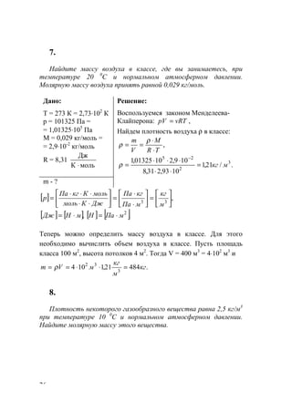 26
7.
Найдите массу воздуха в классе, где вы занимаетесь, при
температуре 20 0
С и нормальном атмосферном давлении.
Молярную массу воздуха принять равной 0,029 кг/моль.
Дано:
Т = 273 К = 2,73⋅102
К
р = 101325 Па =
= 1,01325⋅105
Па
М = 0,029 кг/моль =
= 2,9⋅10-2
кг/моль
R = 8,31
мольК
Дж
⋅
Решение:
Воспользуемся законом Менделеева-
Клайперона: ,vRTрV =
Найдем плотность воздуха ρ в классе:
,
TR
M
V
m
⋅
⋅
==
ρ
ρ
./21,1
1093,231,8
109,21001325,1 3
2
25
мкг=
⋅⋅
⋅⋅⋅
=
−
ρ
m - ?
[ ] ,33 





=





⋅
⋅
=





⋅⋅
⋅⋅⋅
=
м
кг
мПа
кгПа
ДжКмоль
мольКкгПа
р
[ ] [ ] [ ] [ ]., 2
мПаНмНДж ⋅=⋅=
Теперь можно определить массу воздуха в классе. Для этого
необходимо вычислить объем воздуха в классе. Пусть площадь
класса 100 м2
, высота потолков 4 м2
. Тогда V = 400 м3
= 4⋅102
м3
и
.48421,1104 3
32
кг
м
кг
мVm =⋅⋅== ρ
8.
Плотность некоторого газообразного вещества равна 2,5 кг/м3
при температуре 10 0
С и нормальном атмосферном давлении.
Найдите молярную массу этого вещества.
www.5balls.ru
 