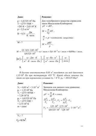27
Дано:
р = 1,01325⋅105
Па
Т = (273+10)К =
=283 К = 2,83⋅102
К
ρ = 2,5 кг/м3
R = 8,31
мольК
Дж
⋅
Решение:
Для газообразного вещества справедлив
закон Менделеева-Клайперона:
,vRTрV =
:
,
веществаплотность
V
m
RT
Vp
m
M
−=
=
ρ
М - ?
,
p
RT
M
ρ
=
./058,0/108,5/
1001325,1
1083,231,85,2 2
5
2
молькгмолькгмолькгM =⋅=
⋅
⋅⋅⋅
= −
[ ] .3
3
3 





=








⋅⋅
⋅⋅
=





⋅⋅⋅
⋅⋅
=
моль
кг
Памольм
мПакг
ПамольКм
КДжкг
М
9.
В баллоне вместимостью 0,03 м3
находится газ под давлением
1,35⋅106
Па при температуре 455 0
С. Какой объем занимал бы
этот газ при нормальных условиях (t0 = 0 0
C, р0 = 101325 Па)?
Дано:
V1 = 0,03 м3
= 3⋅10-2
м3
р1 = 1,35⋅106
Па
Т1 = (273+455)К =
= 7,28⋅102
К
р2 = 1,01325⋅105
Па
Т2 = (273+0)К =
= 2,73⋅102
К
m = const
Решение:
Запишем для данного газа уравнение
Менделеева-Клайперона:
,constR
M
m
рV ==
,, 1
12
21
2
2
22
1
11
V
Tp
Tp
V
T
Vp
T
Vp
⋅==
.103
1028,71001325,1
1073,21035,1 32
25
26
2 мV −
⋅⋅
⋅⋅⋅
⋅⋅⋅
=
V2 - ?
.3м15,02 ≈V
www.5balls.ru
 