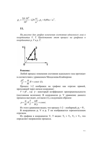 29
./49,0,29,1
10
108,3 3
135
4
1 мкг
м
кг
≈⋅
⋅
= ρρ
11.
На рисунке дан график изменения состояния идеального газа в
координатах V, Т. Представьте этот процесс на графиках в
координатах р, V и р, Т.
Решение:
Любой процесс изменения состояния идеального газа протекает
в соответствии с уравнением Менделеева-Клайперона:
).1(constR
M
m
T
рV
==
Процесс 1-2 изображен на графике как отрезок прямой,
проходящей через начало координат:
TV γ= , где γ - некоторый коэффициент пропорциональности
(постоянная величина). В координатах р, V уравнение данного
процесса выглядит, согласно (1), следующим образом:
.const
M
mR
V
T
R
M
m
p ===
γ
Из этого уравнения видно, что процесс 1-2 – изобарный, р2 = Р1.
В координатах р, V и р, Т он изображается горизонтальным
отрезком.
Из графика в координатах V, Т видно: Т2 > Т1, V2 > V1, что
определяет направление процесса.
www.5balls.ru
 