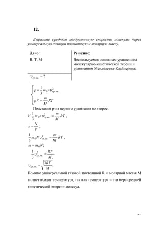 31
12.
Выразите среднюю квадратичную скорость молекулы через
универсальную газовую постоянную и молярную массу.
Дано:
R, T, M
Решение:
Воспользуемся основным уравнением
молекулярно-кинетической теории и
уравнением Менделеева-Клайперона:
?.. −квсрυ
RT
M
m
рV
nmр квcр
=
= 2
..0
3
1
υ
Подставим р из первого уравнения во второе:
;
,
3
1 2
..0
V
N
n
RT
M
m
nmV квср
=
=υ
;
,
3
1
0
2
..0
Nmm
RT
M
m
Nm квср
=
=υ
.3
1 2
..
M
RT
квср =υ
.
3
..
M
RT
квср =υ
Помимо универсальной газовой постоянной R и молярной массы М
в ответ входит температура, так как температура – это мера средней
кинетической энергии молекул.
www.5balls.ru
 