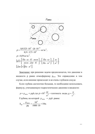 35
.кг/м59,0
,кг/м
1073,331,8
108,11001325,1
3
3
2
25
≈
⋅⋅
⋅⋅⋅
=
−
ρ
ρ
[ ] ,33 





=





⋅
⋅
=





⋅⋅
⋅⋅⋅
=
м
кг
мПа
кгПа
КДжмоль
мольКкгПа
ρ
[ ] [ ].3
мПаДж ⋅=
Замечание: при решении задачи предполагается, что давление в
жидкости р равно атмосферному ратм. Это справедливо в том
случае, если кипение происходит в не очень глубоком сосуде.
Если глубина достаточно большая, то необходимо использовать
формулу, учитывающую гидростатическое давление в жидкости:
.,водыплотность
кг
10где, 22
3
с
м
g
м
рghрр атм ≈−=+= ρ
Глубина, на которой ghратм ρ≈ равна:
.м10
101000
105
≈
⋅
≈≈
g
р
h атм
кр
ρ
www.5balls.ru
 