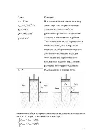 37
Дано:
h = 10,3 м
ратм. = 1,01⋅105
Па
Т2 = 373 К
ρ = 1000 кг/м3
g = 9,8 м/с2
Решение:
Всасывающий насос поднимает воду
до тех пор, пока гидростатическое
давление водяного столба не
уравновесит разность атмосферного
давления и давления под поршнем.
Так как поршень насоса перемещается
очень медленно, то с поверхности
водяного столба успевает испариться
достаточное количество воды для
того, чтобы под поршнем имелся
насыщенный водяной пар. Запишем
равенство атмосферного давления
h2 - ? Ратм и давления в нижней точке
водяного столба р, которое складывается из давления насыщенного
пара рvn и гидростатического давления: :ghρ
2
1
ghрр
ghрр
нпкатм
нпхатм
ρ
ρ
+=
+=
www.5balls.ru
 