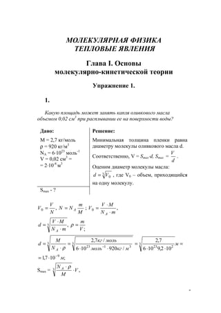5
МОЛЕКУЛЯРНАЯ ФИЗИКА
ТЕПЛОВЫЕ ЯВЛЕНИЯ
Глава I. Основы
молекулярно-кинетической теории
Упражнение 1.
1.
Какую площадь может занять капля оливкового масла
объемом 0,02 см3
при расплывании ее на поверхности воды?
Дано:
М = 2,7 кг/моль
ρ = 920 кг/м3
NА = 6⋅1023
моль-1
V = 0,02 см3
=
= 2⋅10-8
м3
Решение:
Минимальная толщина пленки равна
диаметру молекулы оливкового масла d.
Соответственно, V = Smax⋅d, Smax =
d
V
.
Оценим диаметр молекулы масла:
3
0Vd = , где V0 – объем, приходящийся
на одну молекулу.
Smax - ?
,0
N
V
V =
M
m
NN A= ; ,0
mN
MV
V
A ⋅
⋅
=
,3
mN
MV
d
A ⋅
⋅
=
;V
m
=ρ
;107,1
102,9106
7,2
/920106
/7,2
9
3
223
3 3
3123
м
м
мкгмоль
молькг
N
M
d
A
−
−
⋅=
=
⋅⋅
=
⋅⋅
=
⋅
=
ρ
Smax = ,3 V
M
N A
⋅
⋅ ρ
www.5balls.ru
 