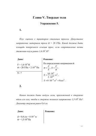 41
Глава V. Твердые тела
Упражнение 5.
1.
Плуг сцеплен с трактором стальным тросом. Допустимое
напряжение материала троса σ = 20 ГПа. Какой должна быть
площадь поперечного сечения трос, если сопротивление почвы
движению плуга равно 1,6⋅105
Н?
Дано:
F = 1,6⋅105
Н
σ = 20 ГПа = 2⋅1010
Па
Решение:
По определению напряжения σ:
;,
σ
σ
F
S
S
F
==
S - ?
.8108
,
102
106,1
226
2
10
5
мммS
мS
=⋅=
⋅
⋅
=
−
2.
Каким должен быть модуль силы, приложенной к стержню
вдоль его оси, чтобы в стержне возникло напряжение 1,5⋅108
Па?
Диаметр стержня равен 0,4 см.
Дано:
d = 0,4 см = 4⋅10-3
м
σ = 1,5⋅108
Па
Решение:
www.5balls.ru
 