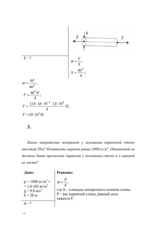 42
F - ?
;
4
,
2
d
S
S
F
π
σ
=
=
;
4
,
4
2
2
σπ
π
σ
d
F
d
F
=
=
,
4
105,1106,114,3 85
HF
⋅⋅⋅⋅
=
−
.H109,1 3
⋅≈F
3.
Какое напряжение возникает у основания кирпичной стены
высотой 20м? Плотность кирпича равна 1800 кг/м3
. Одинаковой ли
должна быть прочность кирпичей у основания стены и в верхней
ее части?
Дано:
ρ = 1800 кг/м3
=
= 1,8⋅103 кг/м3
g = 9,8 м/с2
h = 20 м
Решение:
,
S
Р
=σ
где S – площадь поперечного сечения стены,
Р – вес кирпичей стены, равный силе
тяжести F.
σ - ?
www.5balls.ru
 