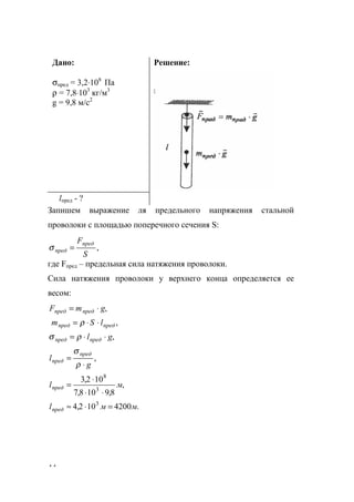 44
Дано:
σпред = 3,2⋅108
Па
ρ = 7,8⋅103
кг/м3
g = 9,8 м/с2
Решение:
lпред - ?
Запишем выражение ля предельного напряжения стальной
проволоки с площадью поперечного сечения S:
,
S
Fпред
пред =σ
где Fпред – предельная сила натяжения проволоки.
Сила натяжения проволоки у верхнего конца определяется ее
весом:
,
,
,
gl
lSm
gmF
предпред
предпред
предпред
⋅⋅=
⋅⋅=
⋅=
ρσ
ρ
,
g
l
пред
пред
⋅
=
ρ
σ
.4200102,4
,
8,9108,7
102,3
3
3
8
ммl
мl
пред
пред
=⋅≈
⋅⋅
⋅
=
www.5balls.ru
 