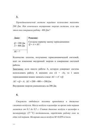 50
3.
Термодинамической системе передано количество теплоты
200 Дж. Как изменилась внутренняя энергия системы, если при
этом она совершила работу 400 Дж?
Дано:
Q = 200 Дж
А = 400 Дж
Решение:
Согласно первому закону термодинамики:
.UAQ ∆+=
∆U - ?
Количество теплоты, полученное термодинамической системой,
идет на изменение внутренней энергии и совершение системой
работы.
Замечание: если вместо работы А, которую совершает система
использовать работу А внешних сил (А = -А), то I закон
термодинамики можно записать в виде .QAU +′=∆
;AQU −=∆ .200400200 ДжU −=−=∆
Внутренняя энергия уменьшилась на 200 Дж.
4.
Стержень отбойного молотка приводится в движение
сжатым воздухом. Масса воздуха в цилиндре за время хода поршня
меняется от 0,1 до 0,5 г. Считая давление воздуха в цилиндре и
температуру (27 0
С) постоянными, определите работу газа за
один ход поршня. Молярная масса воздуха М=0,029 кг/моль.
www.5balls.ru
 
