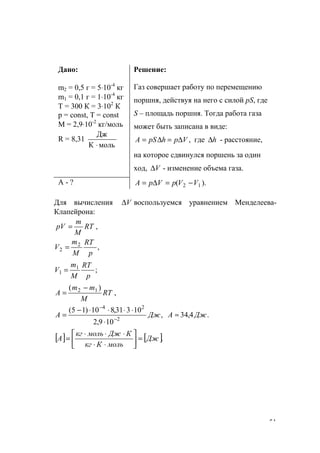 51
Дано:
m2 = 0,5 г = 5⋅10-4
кг
m1 = 0,1 г = 1⋅10-4
кг
Т = 300 К = 3⋅102
К
p = const, T = const
M = 2,9⋅10-2
кг/моль
R = 8,31
мольК
Дж
⋅
Решение:
Газ совершает работу по перемещению
поршня, действуя на него с силой рS, где
S – площадь поршня. Тогда работа газа
может быть записана в виде:
,VphрSА ∆=∆= где h∆ - расстояние,
на которое сдвинулся поршень за один
ход, V∆ - изменение объема газа.
А - ? ).( 12 VVpVpA −=∆=
Для вычисления V∆ воспользуемся уравнением Менделеева-
Клапейрона:
,RT
M
m
pV =
,2
2
p
RT
M
m
V =
;1
1
p
RT
M
m
V =
,
)( 12
RT
M
mm
A
−
=
,
109,2
10331,810)15(
2
24
ДжA −
−
⋅
⋅⋅⋅⋅−
= .4,34 ДжА ≈
[ ] [ ].Дж
мольКкг
КДжмолькг
А =





⋅⋅
⋅⋅⋅
=
www.5balls.ru
 