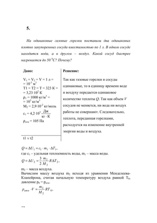 52
5.
На одинаковые газовые горелки поставили два одинаковых
плотно закупоренных сосуда вместимостью по 1 л. В одном сосуде
находится вода, а в другом – воздух. Какой сосуд быстрее
нагревается до 50 0
С? Почему?
Дано:
V1 = V2 = V = 1 л =
= 10-3
м3
Т1 = Т2 = Т = 323 К =
= 3,23⋅102
К
ρ1 = 1000 кг/м3
=
= 103
кг/м3
М2 = 2,9⋅10-2
кг/моль
с1 = 4,2⋅103
Ккг
Дж
⋅
ρатм = 105 Па
Решение:
Так как газовые горелки и сосуды
одинаковые, то в единицу времени воде
и воздуху передается одинаковое
количество теплоты Q. Так как объем V
сосудов не меняется, ни вода ни воздух
работы не совершают. Следовательно,
теплота, переданная горелками,
расходуется на изменение внутренней
энергии воды и воздуха.
t1 ∨ t2
,1111 TmcUQ ∆⋅⋅=∆=
где с1 – удельная теплоемкость воды, m1 – масса воды.
,
2
3
2
2
2
2 TR
M
m
UQ ∆=∆=
m2 – масса воздуха.
Вычислим массу воздуха m2 исходя из уравнения Менделеева-
Клапейрона, считая начальную температуру воздуха равной Т0,
давление р0 = ратм.
,0
2
2
RT
M
m
Vратм =⋅
www.5balls.ru
 