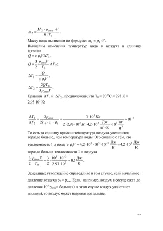 53
.
0
2
2
TR
VpM
m атм
⋅
⋅⋅
=
Массу воды вычислим по формуле: .11 Vm ⋅= ρ
Вычислим изменения температур воды и воздуха в единицу
времени.
,111 TVcQ ∆= ρ
;
2
3
2
0
T
T
Vp
Q атм
∆=
,
11
1
Vc
Q
T
ρ
=∆
.
3
2 0
2
Vp
QT
T
атм
=∆
Сравним 1T∆ и 2T∆ , предположив, что Т0 = 20 0
С = 293 К =
2,93⋅102
К:
4
3
332
5
1102
1
10
м
кг
10
Ккг
Дж
102,41093,22
103
2
3 −
≈
⋅
⋅
⋅⋅⋅⋅
⋅
=
⋅⋅
=
∆
∆
К
Па
сТ
p
T
T атм
ρ
То есть за единицу времени температура воздуха увеличится
гораздо больше, чем температура воды. Это связано с тем, что
теплоемкость 1 л воды
К
Дж
102,4
К
Дж
1010102,4 3333
11 ⋅=⋅⋅⋅≈ −
Vс ρ
гораздо больше теплоемкости 1 л воздуха
.
К
Дж
5,0
1093,2
1010
2
3
2
3
2
35
0
≈
⋅
⋅
⋅≈
−
T
Vратм
Замечание: утверждение справедливо в том случае, если начальное
давление воздуха р2 = ратм. Если, например, воздух в сосуде сжат до
давления 104
ратм и больше (а в этом случае воздух уже станет
жидким), то воздух может нагреваться дальше.
www.5balls.ru
 