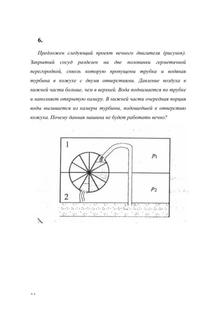 54
6.
Предложен следующий проект вечного двигателя (рисунок).
Закрытый сосуд разделен на две половинки герметичной
перегородкой, сквозь которую пропущены трубка и водяная
турбина в кожухе с двумя отверстиями. Давление воздуха в
нижней части больше, чем в верхней. Вода поднимается по трубке
и наполняет открытую камеру. В нижней части очередная порция
воды выливается из камеры турбины, подошедшей к отверстию
кожуха. Почему данная машина не будет работать вечно?
www.5balls.ru
 