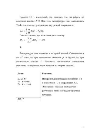 57
Процесс 3-1 – изохорный, что означает, что газ работы не
совершил вообще А=0. При этом температура газа уменьшилась
Т3>Т1, что означает уменьшение внутренней энергии газа.
.0)(
2
3
31 〈−=∆ TTR
M
m
U
Соответственно, при этом газ отдает теплоту:
.0)(
2
3
1331 〈−−= TTR
M
m
Q
8.
Температура газа массой m и молярной массой М повышается
на ∆Т один раз при постоянном давлении р, а другой раз при
постоянном объеме V. Насколько отличаются количества
теплоты, сообщенные газу в первом и во втором случаях?
Дано:
m, M, ∆T
1) p = const
2) V = const
Решение:
Изобразим два процесса: изобарный 1-2
и изохорный 1-3 в координатах р,V.
Это удобно, так как в этом случае
работа газа равна площади под кривой
процесса.
∆Q - ?
www.5balls.ru
 