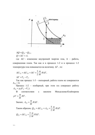 58
,1312 QQQ −=∆
,AUQ +∆=
где U∆ - изменение внутренней энергии газа, А – работа,
совершенная газом. Так как и в процессе 1-2 и в процессе 1-3
температура газа повышается на величину T∆ , то:
,
2
3
1312 TR
M
m
UUU ∆=∆=∆=∆
.12 TTT −=∆
Так как процесс 1-3 – изохорный, работа газом не совершается
А13 = 0.
Процесс 1-2 – изобарный, при этом газ совершает работу
).( 12112 VVрА −=
В соответствии с законом Менделеева-Клайперона
.RT
M
m
pV =
Значит, .12 TR
M
m
A ∆=
Таким образом, .
2
5
121212 TR
M
m
AUQ ∆=+∆=
.
2
3
1313 TR
M
m
UQ ∆=∆=
www.5balls.ru
 