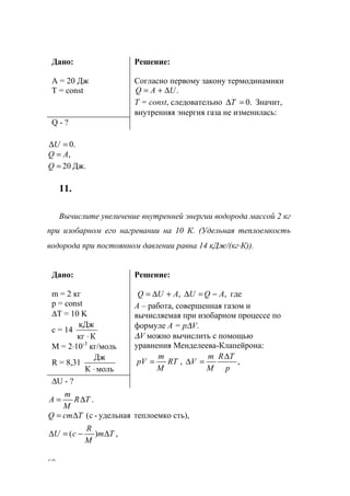 60
Дано:
А = 20 Дж
Т = const
Решение:
Согласно первому закону термодинамики
.UAQ ∆+=
Т = const, следовательно .0=∆T Значит,
внутренняя энергия газа не изменилась:
Q - ?
.0=∆U
,AQ =
Дж.20=Q
11.
Вычислите увеличение внутренней энергии водорода массой 2 кг
при изобарном его нагревании на 10 К. (Удельная теплоемкость
водорода при постоянном давлении равна 14 кДж/(кг⋅К)).
Дано:
m = 2 кг
p = const
∆T = 10 K
c = 14
Ккг
кДж
⋅
M = 2⋅10-3
кг/моль
R = 8,31
мольК
Дж
⋅
Решение:
,, AQUAUQ −=∆+∆= где
А – работа, совершенная газом и
вычисляемая при изобарном процессе по
формуле А = р∆V.
∆V можно вычислить с помощью
уравнения Менделеева-Клапейрона:
,,
p
TR
M
m
VRT
M
m
рV
∆
=∆=
∆U - ?
.TR
M
m
A ∆=
сть),теплоемкоудельная-c(TcmQ ∆=
,)( Tm
M
R
cU ∆−=∆
www.5balls.ru
 