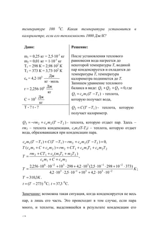 62
температуре 100 0
С. Какая температура установится в
калориметре, если его теплоемкость 1000 Дж/К?
Дано:
m1 = 0,25 кг = 2,5⋅10-1
кг
m2 = 0,01 кг = 1⋅10-1
кг
Т1 = 298 К = 2,98⋅102
К
Т2 = 373 К = 3,73⋅102
К
св = 4,2⋅103
молькг
Дж
⋅
r = 2,256⋅106
кг
Дж
C = 103
кг
Дж
Решение:
После установления теплового
равновесия вода нагреется до
некоторой температуры Т, водяной
пар конденсируется и охладится до
температуры Т, температура
калориметра поднимется до Т.
Запишем уравнение теплового
баланса в виде: ,0321 =++ QQQ где
)( 111 TTmcQ в −= - теплота,
которую получает вода,
Т - ? t - ? )( 12 TTCQ −= - теплота, которую
получает калориметр.
)( 2223 TTmcrmQ в −+−= - теплота, которую отдает пар. Здесь –
rm2 – теплота конденсации, cвm2(T-T2) – теплота, которую отдает
вода, образовавшаяся при конденсации пара.
,0)()()( 222111 =−+−−+− TTmcrmTTCTTmс вв
22111221 )( TmcTmcCTrmmcCmcT вввв +++=++
,
)(
21
221112
mcCmc
TmTmcCTrm
T
вв
в
++
+++
=
;
10102,410105,2102,4
)37310298105,2(102,4298101010256,2
23313
213326
KT −−
−−−
⋅⋅++⋅⋅⋅
⋅+⋅⋅⋅+⋅+⋅⋅
=
.3,310 KT ≈
C.3,37;C)273( 00
≈−= tTt
Замечание: возможна такая ситуация, когда конденсируется не весь
пар, а лишь его часть. Это происходит в том случае, если пара
много, и теплоты, выделившейся в результате конденсации его
www.5balls.ru
 
