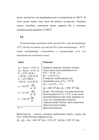 63
части, достаточно для нагревания воды и калориметра до 100 0
С. В
этом случае задачу надо было бы решать по-другому. Решение
задачи способом, указанным выше, привело бы к очевидно
неправильному решению Т>100 0
С.
14.
В калориметре находится вода массой 0,4 кг при температуре
10 0
С. В воду положили лед массой 0,6 кг при температуре – 40 0
С.
какая температура установится в калориметре, если его
теплоемкость ничтожно мала?
Дано:
m1 = 0,4 кг = 4⋅10-1
кг
m2 = 0,6 кг = 6⋅10-1
кг
Т1 = (273+10) К =
= 283 К = 2,83⋅102
К
Т2 = (273-40) К =
=233 К = 2,33⋅102
К
с1 = 4,2⋅103
Ккг
Дж
⋅
с2 = 2,1⋅103
Ккг
Дж
⋅
λ = 3,34⋅105
К
Дж
Решение:
Сравним энергию, которую должна
отдать вода для охлаждения ее до
0 0
С = 273 К = Т0:
Q1 = c1m1(T0-T1),
и энергию, необходимую для
нагревания льда до Т0 = 273 К:
).( 02222 TTmcQ −=
Дж.1004,5,Дж1068,1 4
2
4
1 ⋅=⋅= QQ
Q2>Q1. Это означает, что даже когда вся
вода охладится до Т0 = 0 0
С, и все тепло,
высвободившееся при этом, перейдет ко
льду, его температура останется
отрицательной. Значит, часть воды (или
даже вся вода) должна
Т - ? кристаллизоваться.
Вычислим Q3 – теплоту, которую необходимо отнять у воды для
того, чтобы вся вода перешла в лед.
.1050,14,01034,31068,1 554
113 ДжДжДжmQQ ⋅≈⋅⋅+⋅=+= λ
www.5balls.ru
 