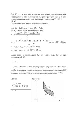 64
3Q > 2Q — это означает, что не вся вода может кристаллизоваться.
После установления равновесия в калориметре будут одновременно
существовать две фазы – лед и вода при температуре Т = 273 К =
= 0 0
С.
Определим массы воды и льда в калориметре.
)()( 02221011 TTmcmTTmс x −−=+− λ ,
где mx – масса воды, перешедшей в лед.
λ
)()( 10111022 TTmcTTmc
mx
−+−
= ,
.кг1,010кг,
1034,3
10104102,440106101,2 1
5
1313
==
⋅
⋅⋅⋅⋅−⋅⋅⋅⋅
= −
−−
xx mm
,2 xл mmm += 7,0107 1
=⋅= −
лm кг.
,1 xв mmm −= 3,0103 1
=⋅= −
вm кг.
Масса воды в калориметре 0,3 кг, масса льда 0,7 кг при
температуре 0 0
С.
15.
Какой должна быть температура нагревателя, для того,
чтобы в принципе стало возможным достижение значения КПД
тепловой машины 80%, если температура холодильника 27 0
С?
Дано:
maxη = 80%
Тх = 300 К = 3⋅102
К
Тн - ?
Решение:
www.5balls.ru
 