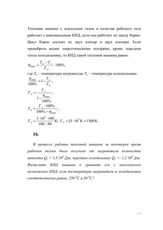 65
Тепловая машина с идеальным газом в качестве рабочего тела
работает с максимальным КПД, если она работает по циклу Карно.
Цикл Карно состоит из двух изохор и двух изотерм. Если
пренебречь всеми энергетическими потерями, кроме передачи
тепла холодильнику, то КПД такой тепловой машины равен:
%,100max ⋅
−
=
н
хн
Т
ТT
η
где Тн – температура нагревателя, Тх – температура холодильника.
,1
%100
max
н
x
T
T
−=
η
,
%100
1 maxη
−
= х
н
Т
Т
,
%100
%100
maxη−
⋅
= х
н
Т
T
.К1500К105,1К;
80100
100103 3
2
=⋅=
−
⋅⋅
= нн ТT
16.
В процессе работы тепловой машины за некоторое время
рабочим телом было получено от нагревателя количество
теплоты Q1 = 1,5⋅106
Дж, передано холодильнику Q2 =- 1,2⋅106
Дж.
Вычислите КПД машины и сравните его с максимально
возможным КПД, если температуры нагревателя и холодильника
соответственно равны 250 0
С и 30 0
С?
www.5balls.ru
 