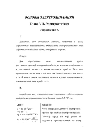 67
ОСНОВЫ ЭЛЕКТРОДИНАМИКИ
Глава VII. Электростатика
Упражнение 7.
1.
Известно, что стеклянная палочка, потертая о шелк,
заряжается положительно. Определите экспериментально знак
заряда пластмассовой ручки, потертой о шерсть.
Ответ:
Для определения знака пластмассовой ручки
(наэлектризованной о шерсть) необходимо не касаясь поднести ее
к стеклянной палочке с положительным зарядом. Если она
притянется, то ее знак – «-», если же отталкивается, то знак –
«+». В нашем случае стеклянная палочка и ручка притягивается,
следовательно, знак заряда – «-».
2.
Определите силу взаимодействия электрона с ядром в атоме
водорода, если расстояние между ними равно 0,5⋅10-8
см.
Дано:
r = 0,5⋅10-8
см =
= 5⋅10-11
м
qе = -е = -1,6⋅10-19
Кл
ε0 = 8,85⋅10-12
2
2
мН
Кл
⋅
Решение:
Атом водорода содержит 1 электрон и 1
протон, при этом он электронейтрален.
Поэтому заряд его ядра равен по
модулю и противоположен по знаку
www.5balls.ru
 