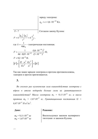 68
заряду электрона:
Кл.106,1 19−
⋅== eqp
F - ? Согласно закону Кулона:
,2
2
2
r
e
k
r
qq
kF
ep
=
⋅
=
где
04
1
πε
=k - электрическая постоянная.
H;
)105(
)106,1(
1085,84
1
211
219
12 −
−
−
⋅
⋅
⋅⋅
=
π
F
H.102,9 8−
⋅=F
[ ] [ ]Н
м
Кл
Кл
мH
F =







 ⋅
= 2
2
2
2
Так как знаки зарядов электрона и протона противоположны,
электрон и протон притягиваются.
3.
Во сколько раз кулоновская сила взаимодействия электрона с
ядром в атоме водорода больше силы их гравитационного
взаимодействия? Масса электрона me = 9,11⋅10-31
кг, а масса
протона mp = 1,67⋅10-27
кг. Гравитационная постоянная G =
6,67⋅10-11
Н⋅м2
/кг2
.
Дано:
me = 9,11⋅10-31
кг
mp = 1,67⋅10-27
кг
Решение:
Воспользуемся законом всемирного
тяготения и законом Кулона.
www.5balls.ru
 