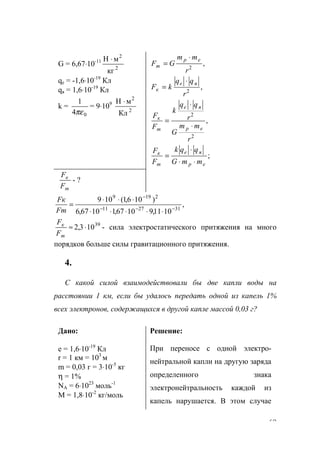 69
G = 6,67⋅10-11
2
2
кг
мН ⋅
qе = -1,6⋅10-19
Кл
qя = 1,6⋅10-19
Кл
k =
04
1
πε
= 9⋅109
2
2
Кл
мН ⋅
,
,
2
2
r
qq
kF
r
mm
GF
яe
к
ep
m
⋅
=
⋅
=
;
,
2
2
ep
яe
m
к
ep
яe
m
к
mmG
qqk
F
F
r
mm
G
r
qq
k
F
F
⋅⋅
⋅
=
⋅
⋅
=
m
к
F
F
- ?
,
1011,91067,11067,6
)106,1(109
312711
2199
−−−
−
⋅⋅⋅⋅⋅
⋅⋅⋅
=
Fm
Fк
39
103,2 ⋅≈
m
к
F
F
- сила электростатического притяжения на много
порядков больше силы гравитационного притяжения.
4.
С какой силой взаимодействовали бы две капли воды на
расстоянии 1 км, если бы удалось передать одной из капель 1%
всех электронов, содержащихся в другой капле массой 0,03 г?
Дано:
е = 1,6⋅10-19
Кл
r = 1 км = 103
м
m = 0,03 г = 3⋅10-5
кг
η = 1%
NA = 6⋅1023
моль-1
М = 1,8⋅10-2
кг/моль
Решение:
При переносе с одной электро-
нейтральной капли на другую заряда
определенного знака
электронейтральность каждой из
капель нарушается. В этом случае
www.5balls.ru
 
