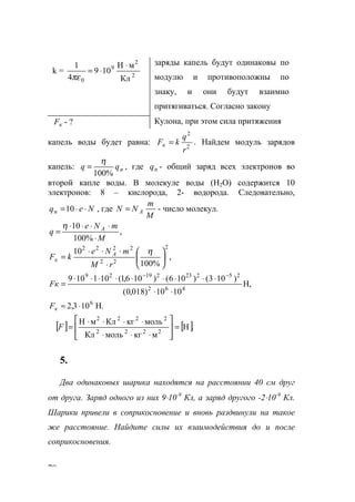 70
k = 2
2
9
0 Кл
мН
109
4
1 ⋅
⋅=
πε
заряды капель будут одинаковы по
модулю и противоположны по
знаку, и они будут взаимно
притягиваться. Согласно закону
кF - ? Кулона, при этом сила притяжения
капель воды будет равна: 2
2
r
q
kFк = . Найдем модуль зарядов
капель: nqq
%100
η
= , где nq - общий заряд всех электронов во
второй капле воды. В молекуле воды (Н2О) содержится 10
электронов: 8 – кислорода, 2- водорода. Следовательно,
Neqn ⋅⋅=10 , где
M
m
NN A= - число молекул.
,
%100
10
M
mNe
q A
⋅
⋅⋅⋅⋅
=
η
,
%100
10
2
22
2222






⋅
⋅⋅⋅
=
η
rM
mNe
kF A
к
Н,
1010)018,0(
)103()106()106,1(101109
462
2522321929
⋅⋅
⋅⋅⋅⋅⋅⋅⋅⋅⋅
=
−−
Fк
Н.103,2 6
⋅≈кF
[ ] [ ].Н
мкгмольКл
молькгКлмH
2222
2222
=








⋅⋅⋅
⋅⋅⋅⋅
=F
5.
Два одинаковых шарика находятся на расстоянии 40 см друг
от друга. Заряд одного из них 9⋅10-9
Кл, а заряд другого -2⋅10-9
Кл.
Шарики привели в соприкосновение и вновь раздвинули на такое
же расстояние. Найдите силы их взаимодействия до и после
соприкосновения.
www.5balls.ru
 