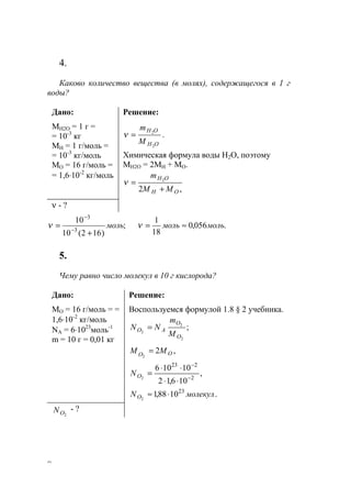 8
4.
Каково количество вещества (в молях), содержащегося в 1 г
воды?
Дано:
MН2О = 1 г =
= 10-3
кг
MН = 1 г/моль =
= 10-3
кг/моль
МО = 16 г/моль =
= 1,6⋅10-2
кг/моль
Решение:
OH
OH
M
m
2
2
=ν .
Химическая формула воды Н2О, поэтому
МН2О = 2МН + МО.
,2
2
ОН
OH
МM
m
+
=ν
ν - ?
;
)162(10
10
3
3
моль
+
= −
−
ν .056,0
18
1
мольмоль ≈=ν
5.
Чему равно число молекул в 10 г кислорода?
Дано:
МО = 16 г/моль = =
1,6⋅10-2
кг/моль
NA = 6⋅1023
моль-1
m = 10 г = 0,01 кг
Решение:
Воспользуемся формулой 1.8 § 2 учебника.
;
2
2
2
O
O
AO
M
m
NN =
,2
2
OO
MM =
,
106,12
10106
2
223
2 −
−
⋅⋅
⋅⋅
=ON
.1088,1 23
2
молекулNO ⋅≈
2ОN - ?
www.5balls.ru
 