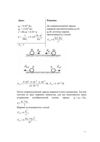 71
Дано:
q1 = 9⋅10-9
Кл
q2 = -2⋅10-9
Кл
r = 40 см = 4⋅10-1
м
k = 2
2
9
0 Кл
мН
109
4
1 ⋅
⋅=
πε
Решение:
До соприкосновения заряды
шариков противоположны q1>0,
q2<0, поэтому шарики
притягиваются с силой:
.2
21
1
r
qq
kFк
⋅
=
кF - ?
Н.101Н;
)104(
102109109 6
121
999
1
−
−
−−
⋅≈
⋅
⋅⋅⋅⋅⋅
= кк FF
После соприкосновения заряды шариков стали одинаковые. Так как
система из двух шариков замкнутая, для нее выполняется закон
сохранения алгебраической суммы заряда: ,221 qqq =+
.
2
21 qq
q
+
=
Шарики отталкиваются с силой
,2
2
2
r
q
kFк =
,
4
)(
2
2
21
2
r
qq
kFк
+
=
www.5balls.ru
 