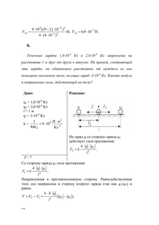 72
.Н109,6Н;
)104(4
)10)29((109 7
221
299
2
−
−
−
⋅≈
⋅⋅
⋅−⋅
= кк FF
6.
Точечные заряды 1,0⋅10-8
Кл и 2,0⋅10-8
Кл закреплены на
расстоянии 1 м друг от друга в вакууме. На прямой, соединяющей
эти заряды, на одинаковом расстоянии от каждого из них
помещено маленькое тело, несущее заряд -3⋅10-9
Кл. Каковы модуль
и направление силы, действующей на тело?
Дано:
q1 = 1,0⋅10-8
Кл
q2 = 2,0⋅10-8
Кл
l = 1 м
q = -3⋅10-9
Кл
k = 2
2
9
0 Кл
мН
109
4
1 ⋅
⋅=
πε
Решение:
На заряд q со стороны заряда q2
действует сила притяжения:
.
4
2
2
2
l
qq
kF
⋅⋅
=
F - ?
Со стороны заряда q1 сила притяжения:
,
4
2
1
1
l
qq
kF
⋅⋅
=
Направленная в противоположную сторону. Равнодействующая
этих сил направлена в сторону второго заряда (так как q2>q1) и
равна:
),(
4
12212 qq
l
qk
FFF −
⋅⋅
=−=
www.5balls.ru
 