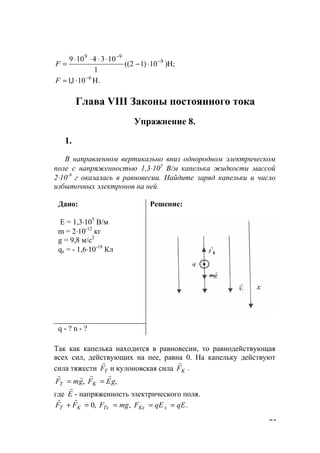 73
H;)10)12((
1
1034109 8
99
−
−
⋅−
⋅⋅⋅⋅
=F
.H101,1 6−
⋅≈F
Глава VIII Законы постоянного тока
Упражнение 8.
1.
В направленном вертикально вниз однородном электрическом
поле с напряженностью 1,3⋅105
В/м капелька жидкости массой
2⋅10-9
г оказалась в равновесии. Найдите заряд капельки и число
избыточных электронов на ней.
Дано:
Е = 1,3⋅105
В/м
m = 2⋅10-12
кг
g = 9,8 м/с2
qe = - 1,6⋅10-19
Кл
Решение:
q - ? n - ?
Так как капелька находится в равновесии, то равнодействующая
всех сил, действующих на нее, равна 0. На капельку действуют
сила тяжести TF
r
и кулоновская сила KF
r
.
,, gEFgmF KT
rrrr
==
где E
r
- напряженность электрического поля.
.,,0 qEqEFmgFFF xKxTxKT ====+
rr
www.5balls.ru
 