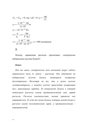 74
;
,0,0
E
mg
qqEmgFF KxTx −==+=+
кг
103,1
8,9102
5
12
⋅
⋅⋅
−=
−
q
Кл.105,1 16−
⋅−≈q
.,
ee qE
mg
n
q
q
n
⋅
==
.электронов940;
106,1103,1
8,9102
195
12
≈
⋅⋅⋅
⋅⋅
= −
−
nn
2.
Почему заряженная расческа притягивает электрически
нейтральные кусочки бумаги?
Ответ:
Как мы знаем, электрическое поле возникает вокруг любого
заряженного тела (в задаче - расчески). Оно действует на
нейтральные кусочки бумаги, являющиеся полярными
диэлектриками. Несмотря на то, что в целом кусочек
электронейтрален, в каждом кусочке происходит поляризация
(т.е. перемещение зарядов). Та поверхность бумаги к которой
подносится расческа имеет противоположный знак заряда
расчески. Расческа пластмассовая, значит заряжена она
отрицательно. То есть та часть бумаги, которая лежит ближе к
расческе имеет положительный заряд, а противоположная –
отрицательный.
www.5balls.ru
 