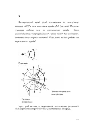 75
3.
Электрический заряд q1>0 переместили по замкнутому
контуру АВСД в поле точечного заряда q2>0 (рисунок). На каких
участках работа поля по перемещению заряда была
положительной? Отрицательной? Равной нулю? Как изменялась
потенциальная энергия системы? Чему равна полная работа по
перемещению заряда?
Решение:
заряд q2>0 создает в окружающем пространстве радиально-
симметричное электрическое поле, направленное от заряда.
Эквипотенциальные
поверхности
Силовые
линии поля
www.5balls.ru
 