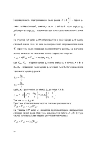 76
Напряженность электрического поля равна 2
2
r
q
kЕ = . Заряд q1
тоже положительный, поэтому сила, с которой поле заряда q2
действует на заряд q1 , направлена так же как и напряженность поля
.Е
r
На участке АВ заряд q1>0 перемещается в поле заряда q2>0 вдоль
силовой линии поля, то есть по направлению напряженности поля
.Е
r
При этом поле совершает положительную работу. Ее значение
можно вычислить с помощью закона сохранения энергии:
),()( 1 ABpApВАВ qWWА ϕϕ −−=−−=
где WpВ, WpA – энергия заряда q1 в поле заряда q2 в точках А и В, а
ϕВ, ϕА – потенциал поля заряда q2 в точках А и В. Потенциал поля
точечного заряда q2 равен:
2
2
r
kq
В =ϕ ,
1
2
r
kq
A =ϕ
где r1, r2 – расстояния от заряда q2 до точек А и В.
,
11
21
21
1
2
2
2
1 





−=





−−=
rr
qkq
r
kq
r
q
kqААВ
Так как r1<r2 AAB>0.
При этом потенциальная энергия системы уменьшилась:
.pAABpApB WAWW 〈−=
На участке СD заряд q2 движется противоположно направлению
силовых линий поля. При этом совершается работа АCD<0. В этом
случае потенциальная энергия системы увеличилась:
pCCDpCpD WAWW 〉−=
www.5balls.ru
 