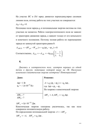 77
На участке ВС и DA заряд движется перпендикулярно силовым
линиям поля, потому работа на этих участках не совершается:
АВС=АDA=0.
Потенциал поля заряда q2 и потенциальная энергия системы на этих
участках не меняется. Работа электростатического поля не зависит
от траектории движения заряда, а зависит только от его начального
и конечного положения. Поэтому полная работа по перемещению
заряда по замкнутой траектории равна 0:
0)()( 1 =−−=−−= AApApAАВСD qWWА ϕϕ
Соответственно, .
11
21
21 





−−=−=
rr
qkqAA ABCD
4.
Двигаясь в электрическом поле, электрон перешел из одной
точки в другую, потенциал которой выше на 1В. Насколько
изменилась кинетическая энергия электрона? Потенциальная?
Дано:
∆ϕ = 1 B
qe = - 1,6⋅10-19
Кл
Решение:
ϕϕϕ ∆−=−= ee qqА )( 21 ,
где 12 ϕϕϕ −=∆ .
По теореме о кинетической энергии
∆Wк - ?
∆Wp - ?
,, ϕ∆−=∆=∆ eкк qWАW
Дж.106,1 19−
⋅=∆ кW
Кинетическая энергия электрона увеличилась, так как поле
совершило положительную работу.
По определению потенциальной энергии .pWА ∆−=
ϕ∆=∆−=∆ epp qWAW , ,
www.5balls.ru
 